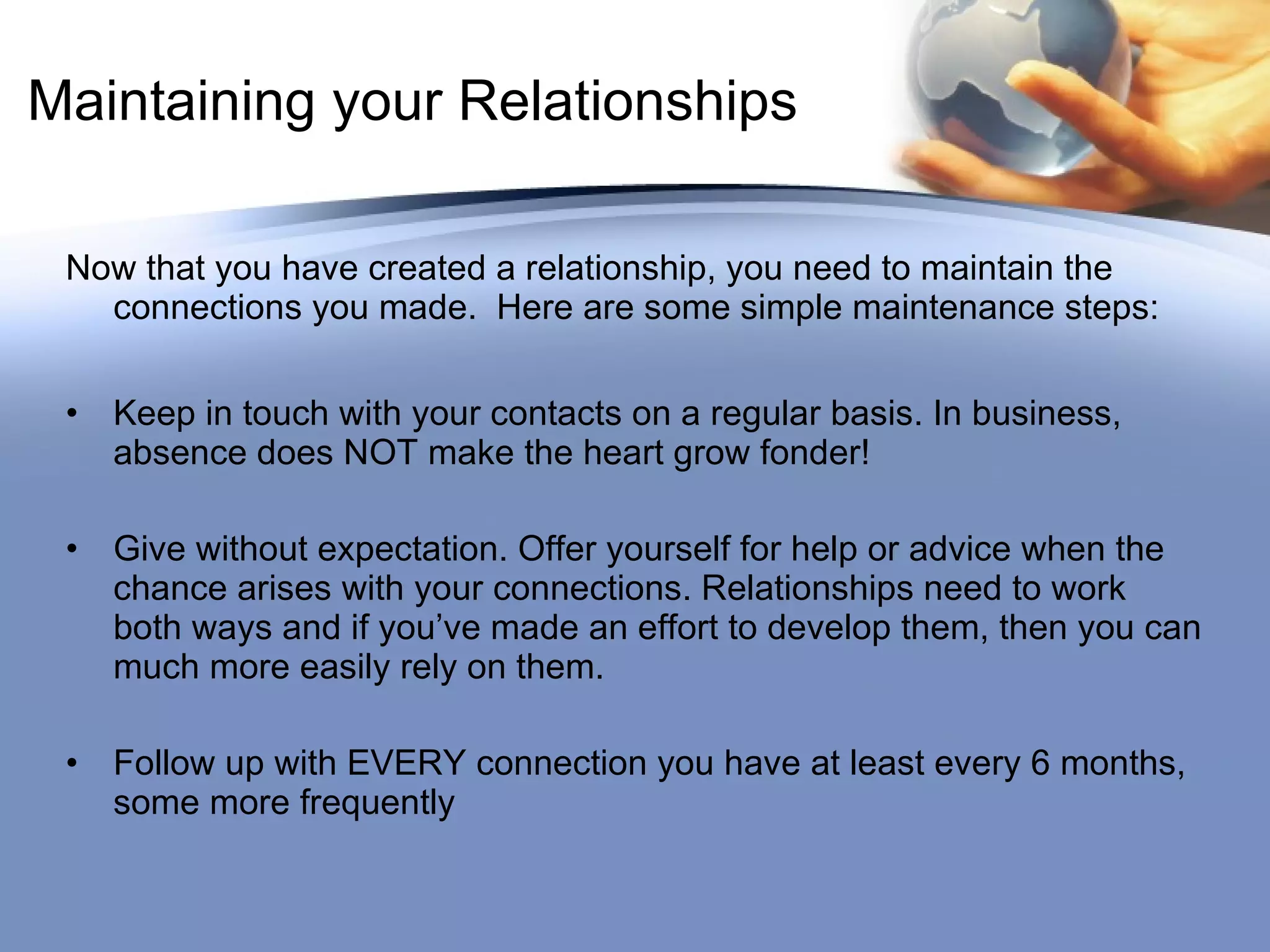 Maintaining your Relationships Now that you have created a relationship, you need to maintain the connections you made.  Here are some simple maintenance steps:  Keep in touch with your contacts on a regular basis. In business, absence does NOT make the heart grow fonder! Give without expectation. Offer yourself for help or advice when the chance arises with your connections. Relationships need to work both ways and if you’ve made an effort to develop them, then you can much more easily rely on them.  Follow up with EVERY connection you have at least every 6 months, some more frequently 
