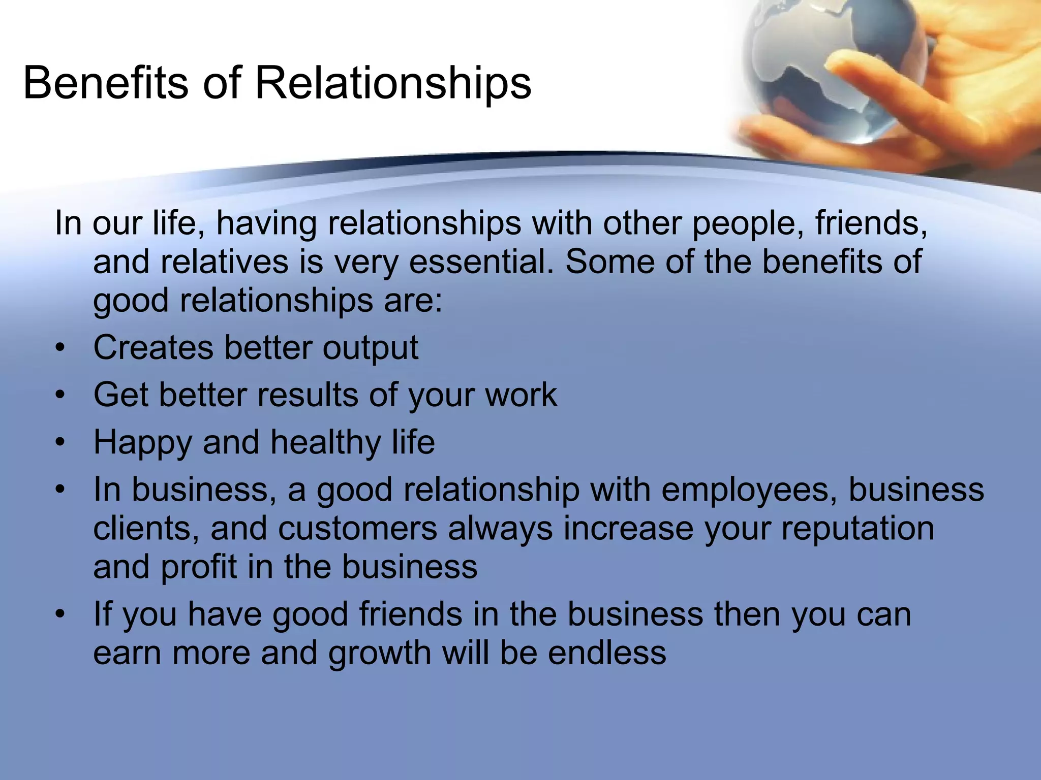 Benefits of Relationships In our life, having relationships with other people, friends, and relatives is very essential. Some of the benefits of good relationships are: Creates better output Get better results of your work Happy and healthy life In business, a good relationship with employees, business clients, and customers always increase your reputation and profit in the business  If you have good friends in the business then you can earn more and growth will be endless 