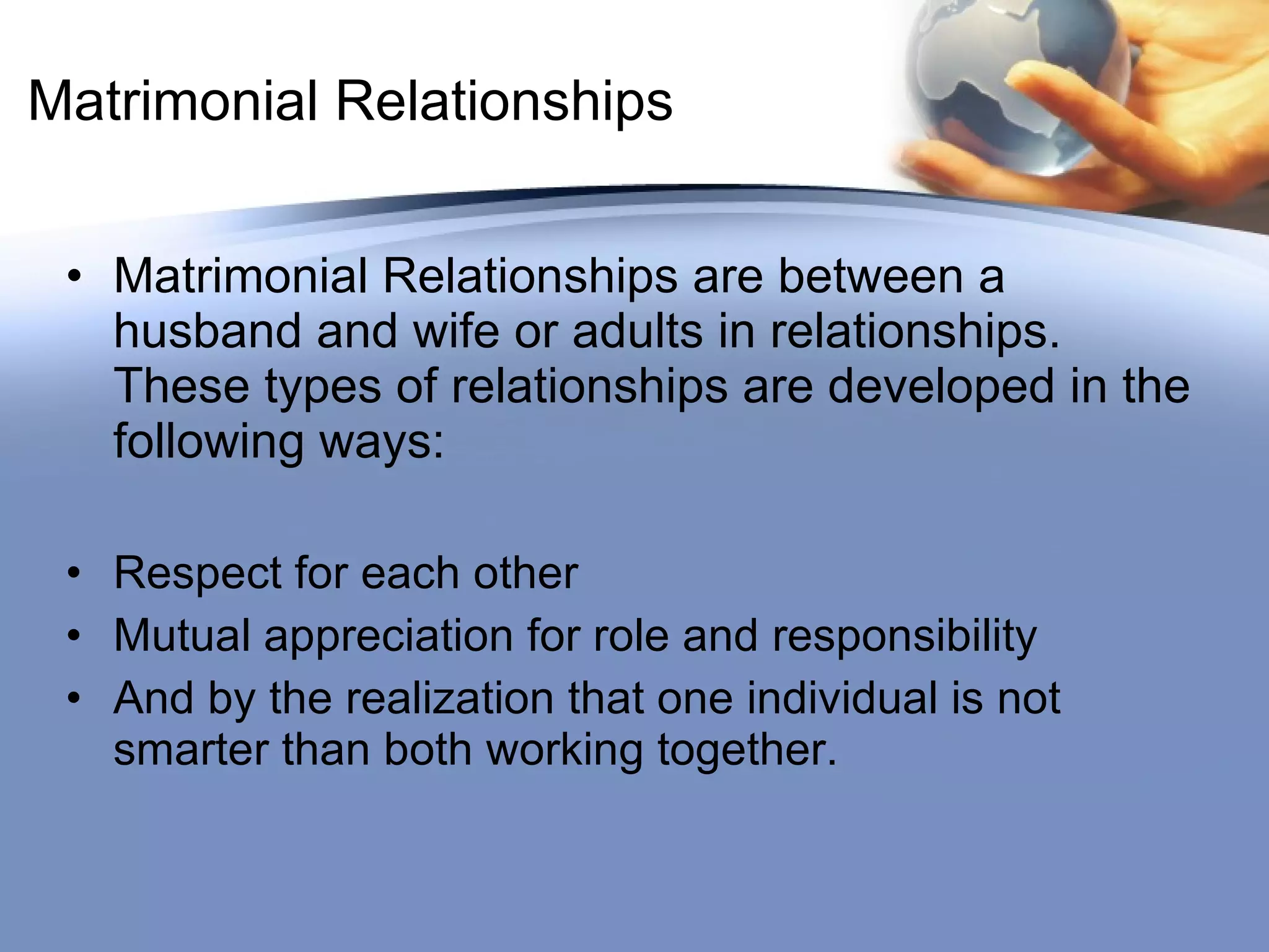 Matrimonial Relationships Matrimonial Relationships are between a husband and wife or adults in relationships.  These types of relationships are developed in the following ways: Respect for each other Mutual appreciation for role and responsibility And by the realization that one individual is not smarter than both working together. 