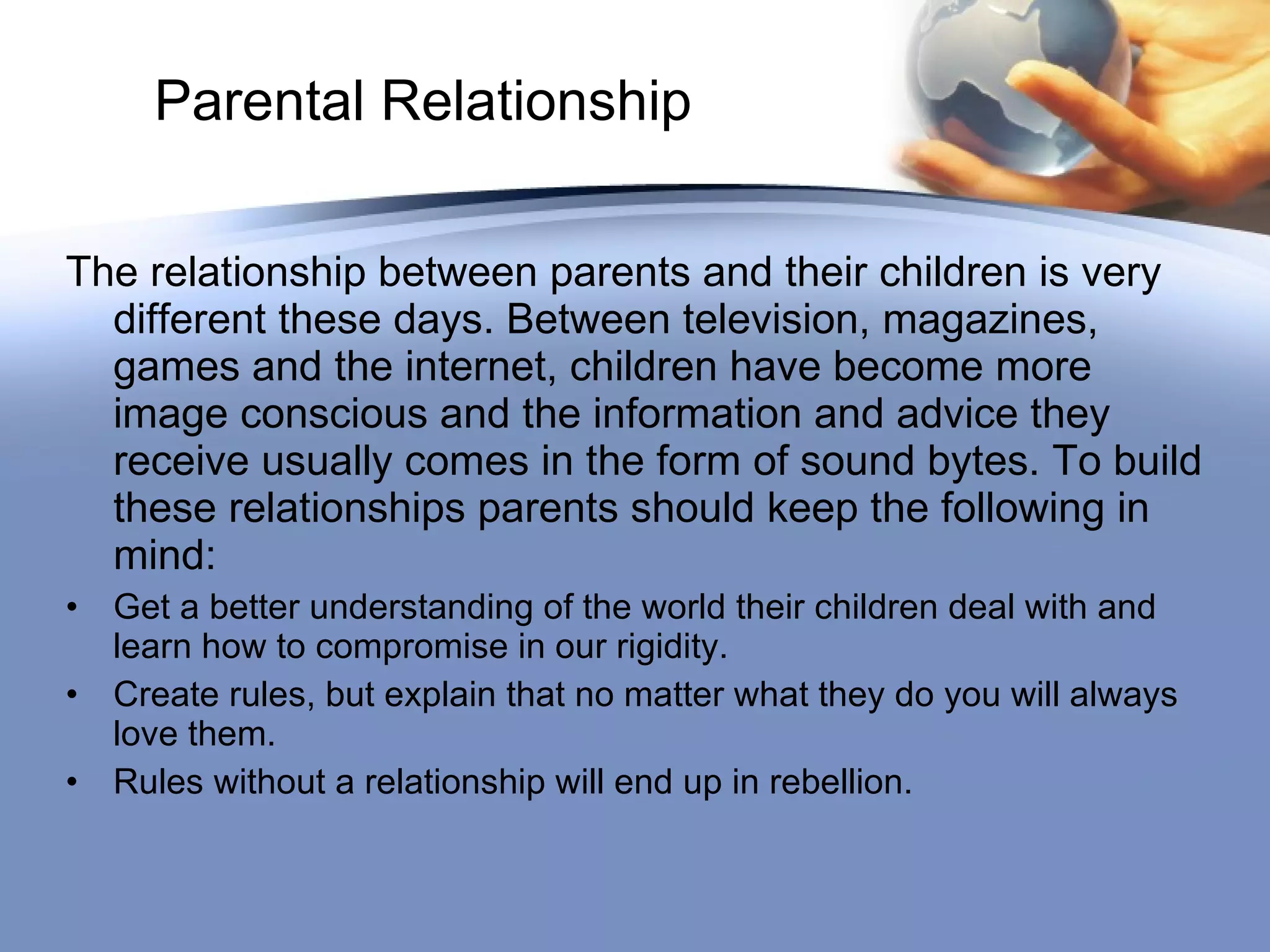 Parental Relationship The relationship between parents and their children is very different these days. Between television, magazines, games and the internet, children have become more image conscious and the information and advice they receive usually comes in the form of sound bytes. To build these relationships parents should keep the following in mind: Get a better understanding of the world their children deal with and learn how to compromise in our rigidity. Create rules, but explain that no matter what they do you will always love them. Rules without a relationship will end up in rebellion. 