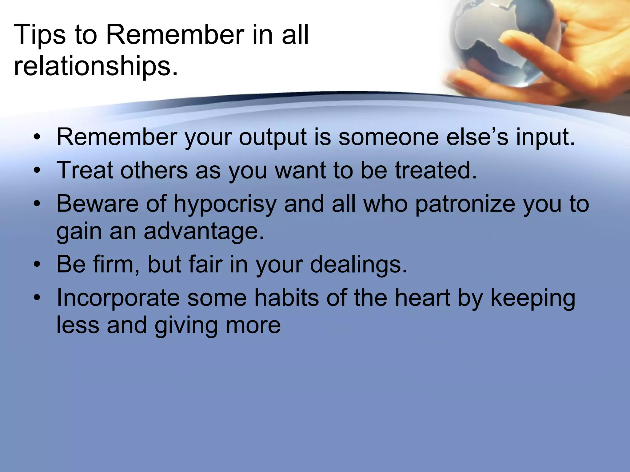 Tips to Remember in all relationships. Remember your output is someone else’s input. Treat others as you want to be treated. Beware of hypocrisy and all who patronize you to gain an advantage. Be firm, but fair in your dealings. Incorporate some habits of the heart by keeping less and giving more 