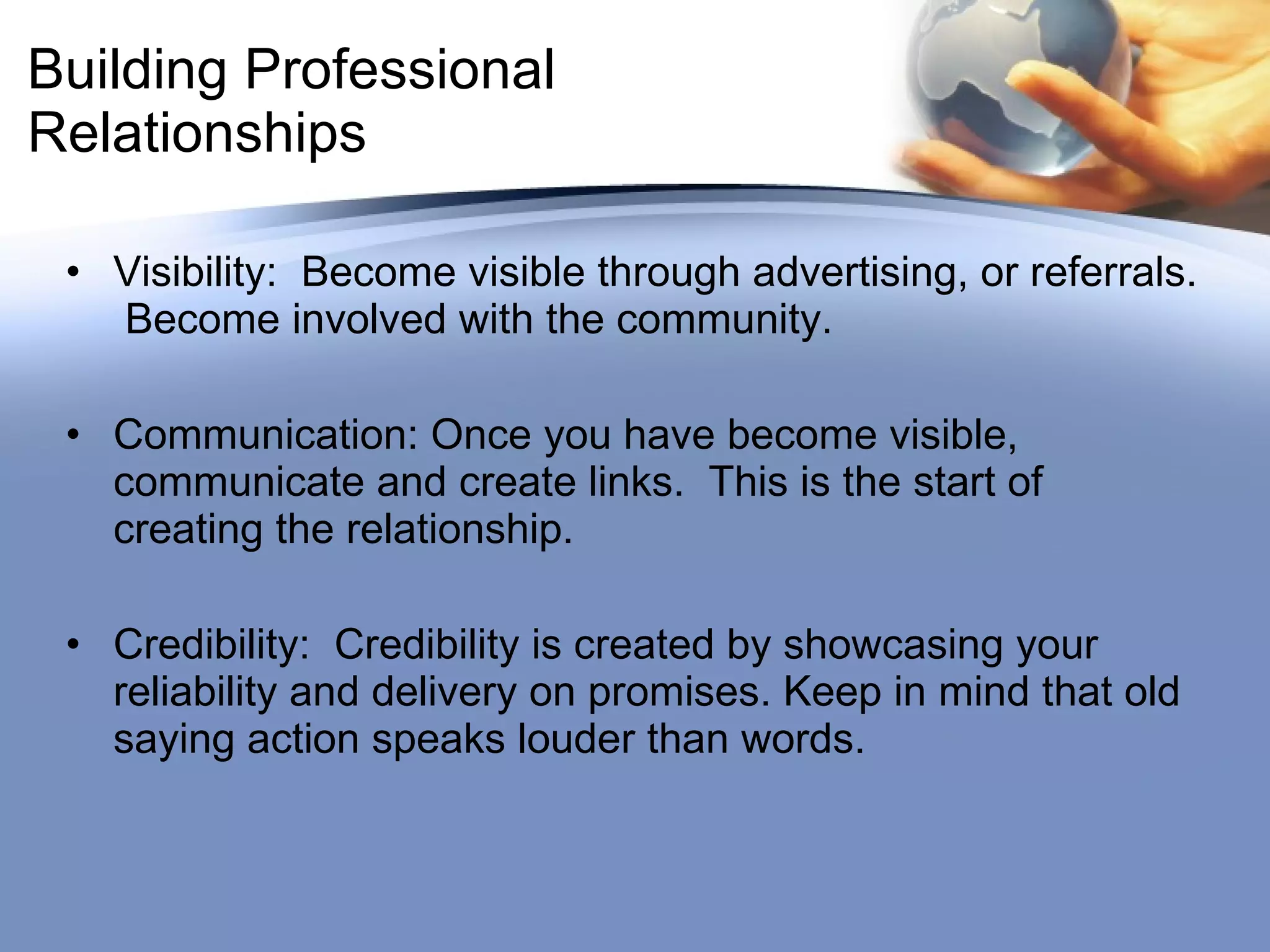 Building Professional Relationships Visibility:  Become visible through advertising, or referrals.  Become involved with the community. Communication: Once you have become visible, communicate and create links.  This is the start of creating the relationship. Credibility:  Credibility is created by showcasing your reliability and delivery on promises. Keep in mind that old saying action speaks louder than words. 