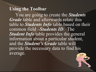 2. Click the New button on the Tables tab of the Database window.  Select the  Table Wizard  from the list that appears, then click  OK. 3. On the first dialog box of the wizard, choose  students  from the  Sample Tables  list box.  Then move all the fields in the  Sample Fields list  box to the  Fields in My New Table list box . 4. Click the >>button.  The dialog box should appear identical to the one show below: 