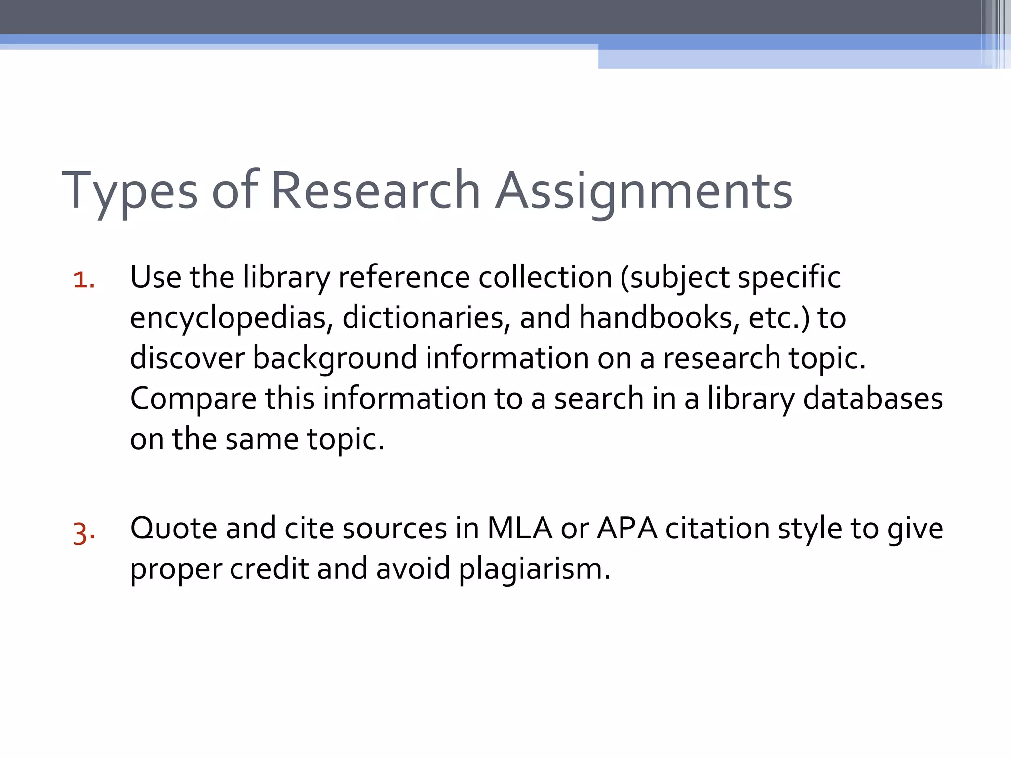 Types of Research Assignments
1. Use the library reference collection (subject specific
   encyclopedias, dictionaries, and handbooks, etc.) to
   discover background information on a research topic.
   Compare this information to a search in a library databases
   on the same topic.

3. Quote and cite sources in MLA or APA citation style to give
   proper credit and avoid plagiarism.
 
