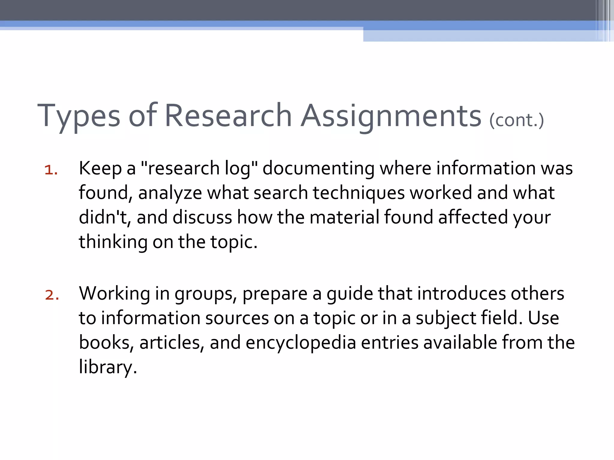 Types of Research Assignments (cont.)
1. Keep a "research log" documenting where information was
   found, analyze what search techniques worked and what
   didn't, and discuss how the material found affected your
   thinking on the topic.

2. Working in groups, prepare a guide that introduces others
   to information sources on a topic or in a subject field. Use
   books, articles, and encyclopedia entries available from the
   library.
 