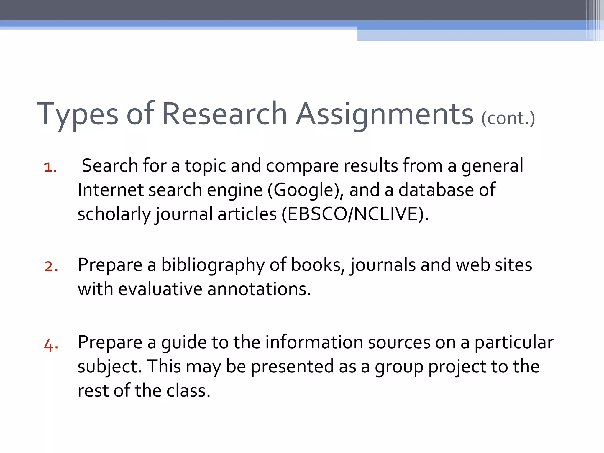 Types of Research Assignments (cont.)
1.    Search for a topic and compare results from a general
     Internet search engine (Google), and a database of
     scholarly journal articles (EBSCO/NCLIVE).

2. Prepare a bibliography of books, journals and web sites
   with evaluative annotations.

4. Prepare a guide to the information sources on a particular
   subject. This may be presented as a group project to the
   rest of the class.
 