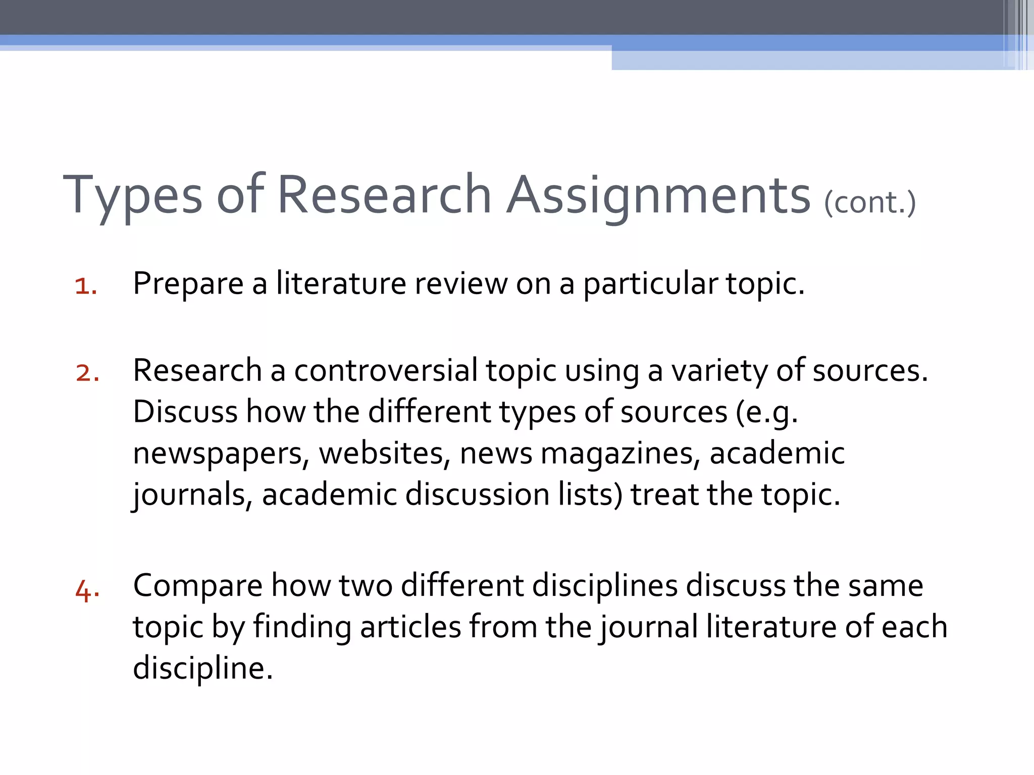 Types of Research Assignments (cont.)
1. Prepare a literature review on a particular topic.

2. Research a controversial topic using a variety of sources.
   Discuss how the different types of sources (e.g.
   newspapers, websites, news magazines, academic
   journals, academic discussion lists) treat the topic.

4. Compare how two different disciplines discuss the same
   topic by finding articles from the journal literature of each
   discipline.
 