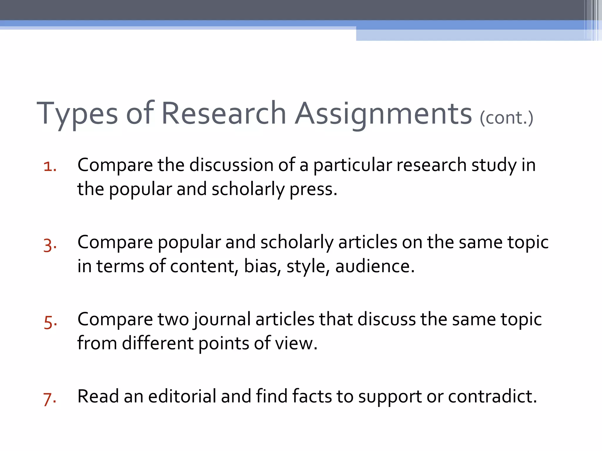 Types of Research Assignments (cont.)
1. Compare the discussion of a particular research study in
   the popular and scholarly press.

3. Compare popular and scholarly articles on the same topic
   in terms of content, bias, style, audience.

5. Compare two journal articles that discuss the same topic
   from different points of view.

7. Read an editorial and find facts to support or contradict.
 