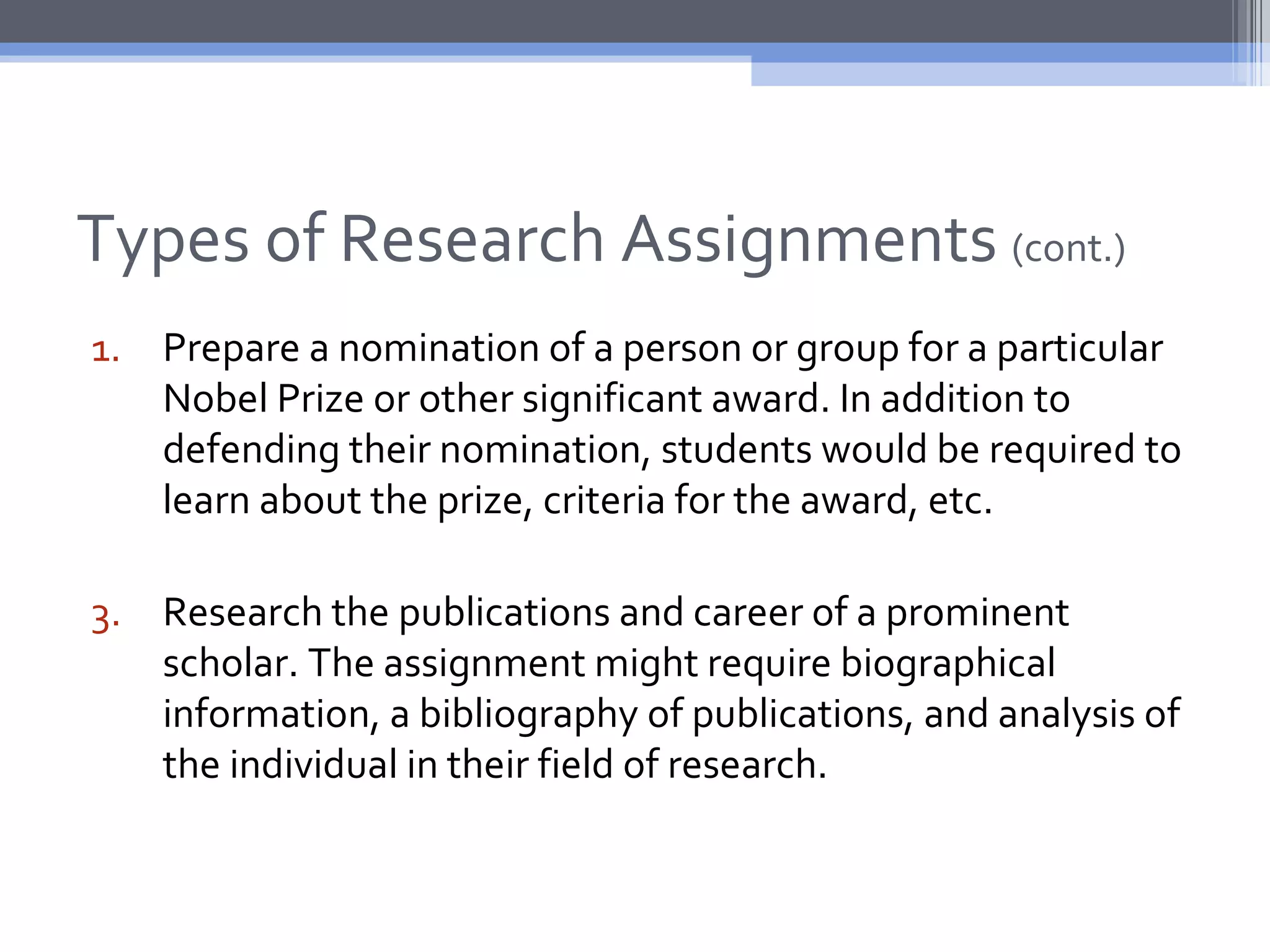 Types of Research Assignments (cont.)
1. Prepare a nomination of a person or group for a particular
   Nobel Prize or other significant award. In addition to
   defending their nomination, students would be required to
   learn about the prize, criteria for the award, etc.

3. Research the publications and career of a prominent
   scholar. The assignment might require biographical
   information, a bibliography of publications, and analysis of
   the individual in their field of research.
 