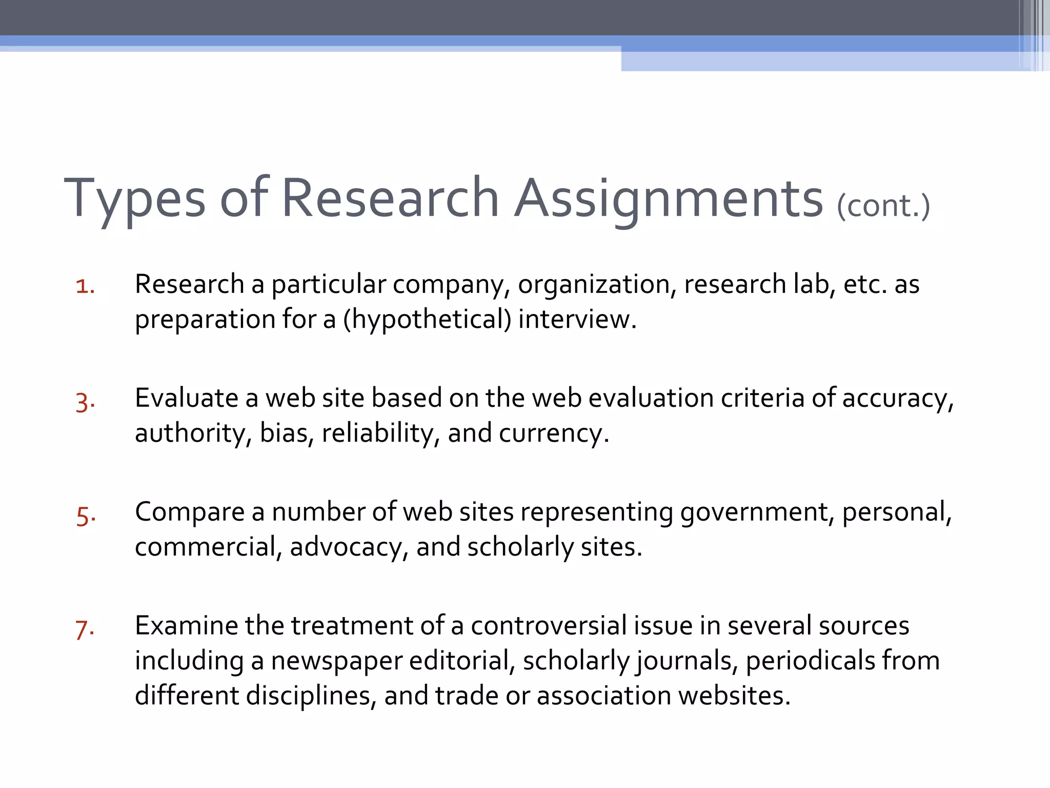 Types of Research Assignments (cont.)
1.   Research a particular company, organization, research lab, etc. as
     preparation for a (hypothetical) interview.

3.   Evaluate a web site based on the web evaluation criteria of accuracy,
     authority, bias, reliability, and currency.

5.   Compare a number of web sites representing government, personal,
     commercial, advocacy, and scholarly sites.

7.   Examine the treatment of a controversial issue in several sources
     including a newspaper editorial, scholarly journals, periodicals from
     different disciplines, and trade or association websites.
 