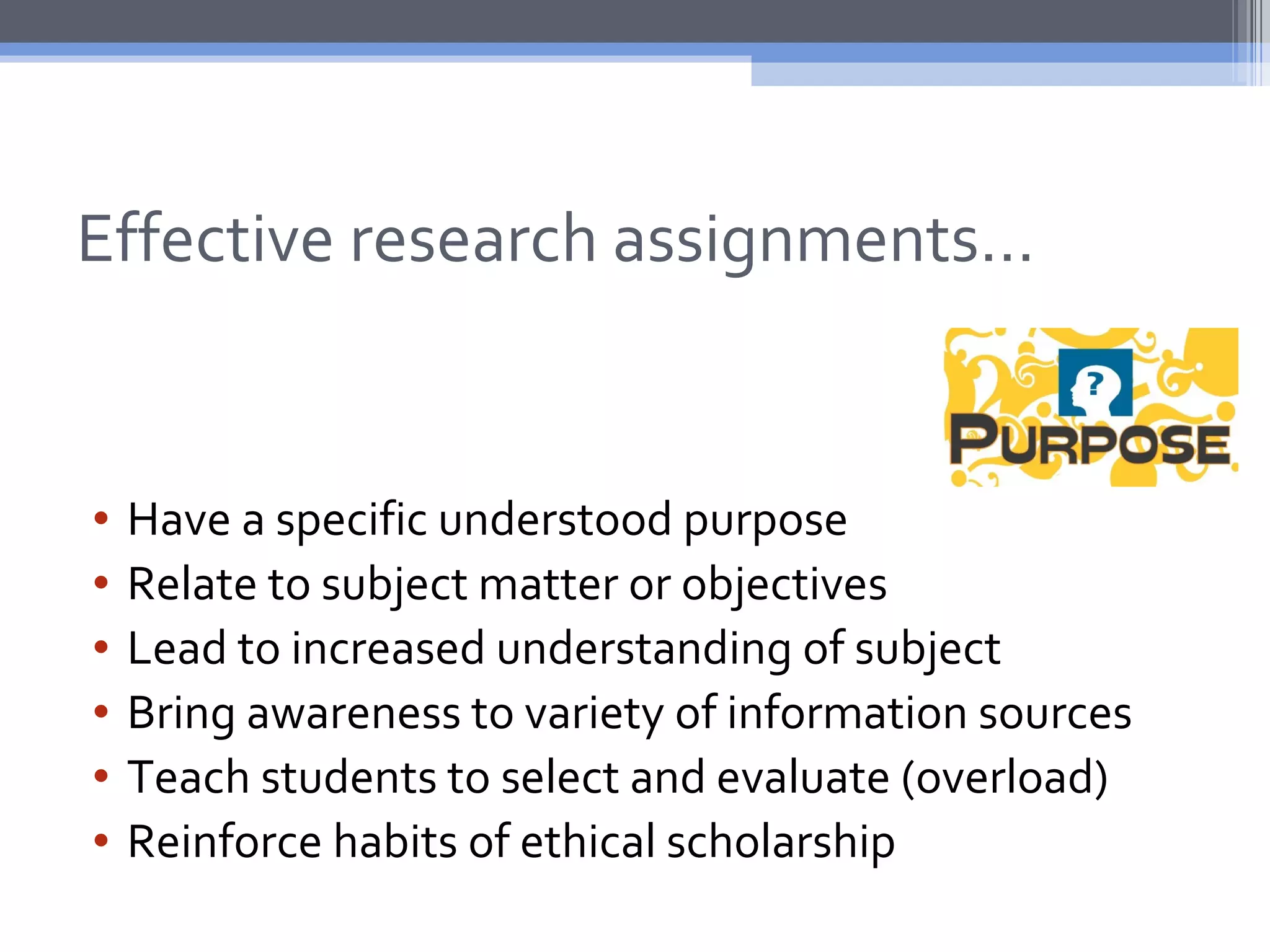 Effective research assignments…


•   Have a specific understood purpose
•   Relate to subject matter or objectives
•   Lead to increased understanding of subject
•   Bring awareness to variety of information sources
•   Teach students to select and evaluate (overload)
•   Reinforce habits of ethical scholarship
 