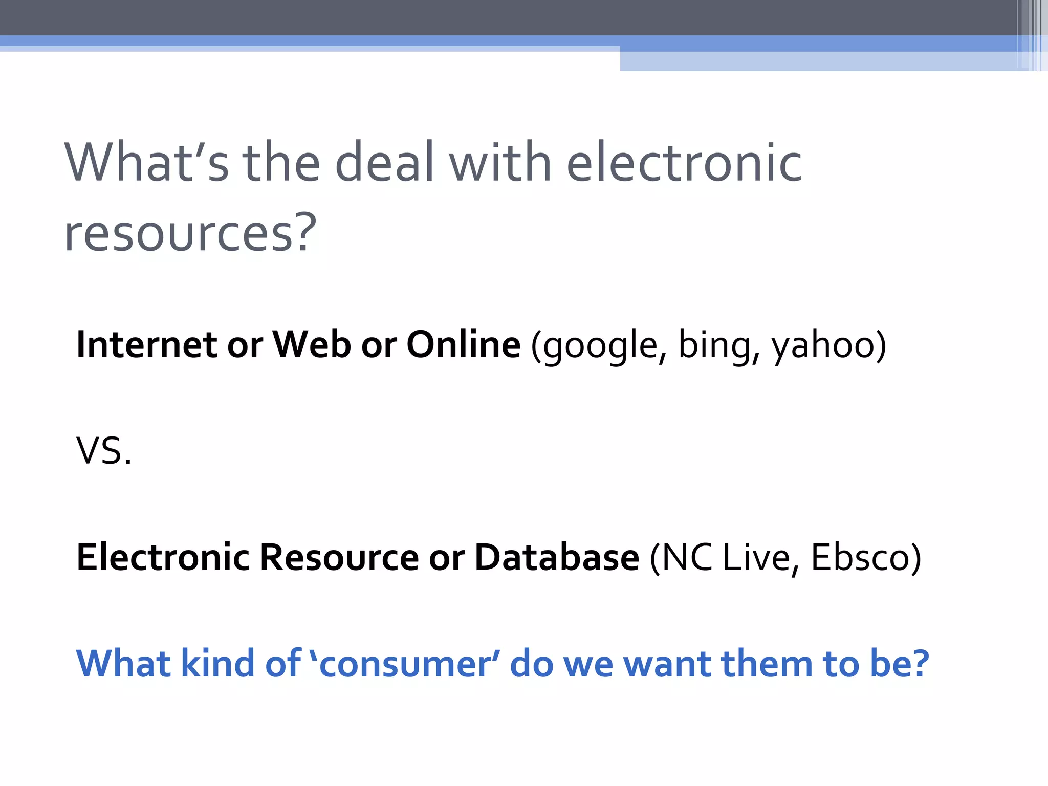 What’s the deal with electronic
resources?
Internet or Web or Online (google, bing, yahoo)

VS.

Electronic Resource or Database (NC Live, Ebsco)

What kind of ‘consumer’ do we want them to be?
 
