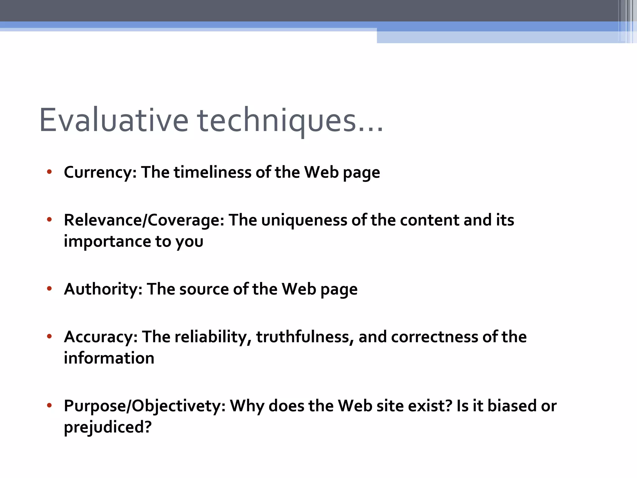 Evaluative techniques…
• Currency: The timeliness of the Web page

• Relevance/Coverage: The uniqueness of the content and its
  importance to you

• Authority: The source of the Web page

• Accuracy: The reliability, truthfulness, and correctness of the
  information

• Purpose/Objectivety: Why does the Web site exist? Is it biased or
  prejudiced?
 