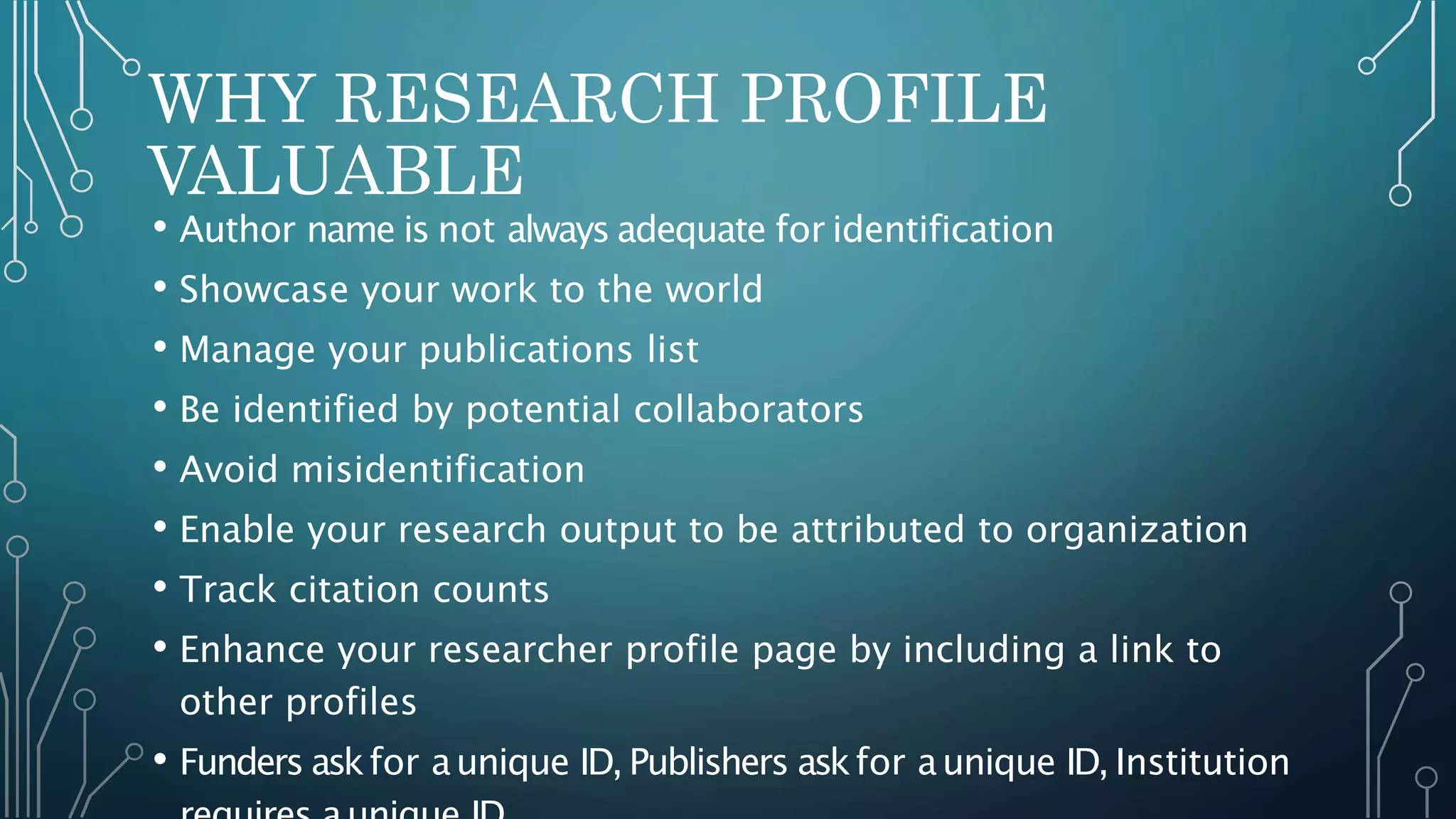 WHY RESEARCH PROFILE
VALUABLE
• Author name is not always adequate for identification
• Showcase your work to the world
• Manage your publications list
• Be identified by potential collaborators
• Avoid misidentification
• Enable your research output to be attributed to organization
• Track citation counts
• Enhance your researcher profile page by including a link to
other profiles
• Funders askfor aunique ID, Publishers askfor aunique ID, Institution
 