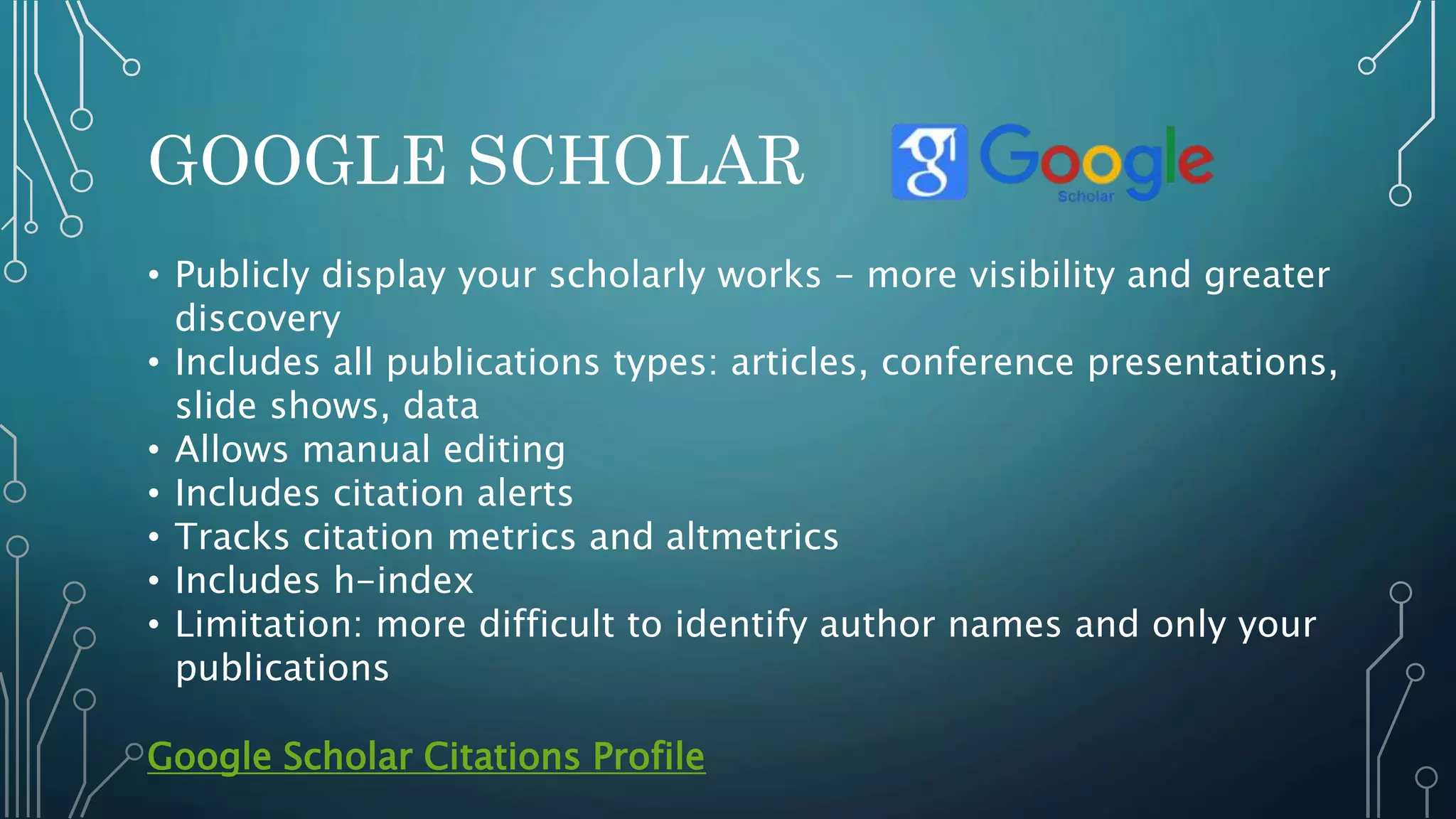 GOOGLE SCHOLAR
• Publicly display your scholarly works - more visibility and greater
discovery
• Includes all publications types: articles, conference presentations,
slide shows, data
• Allows manual editing
• Includes citation alerts
• Tracks citation metrics and altmetrics
• Includes h-index
• Limitation: more difficult to identify author names and only your
publications
Google Scholar Citations Profile
 