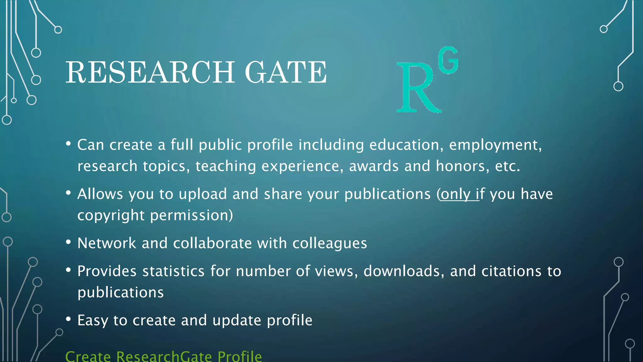 RESEARCH GATE
• Can create a full public profile including education, employment,
research topics, teaching experience, awards and honors, etc.
• Allows you to upload and share your publications (only if you have
copyright permission)
• Network and collaborate with colleagues
• Provides statistics for number of views, downloads, and citations to
publications
• Easy to create and update profile
 