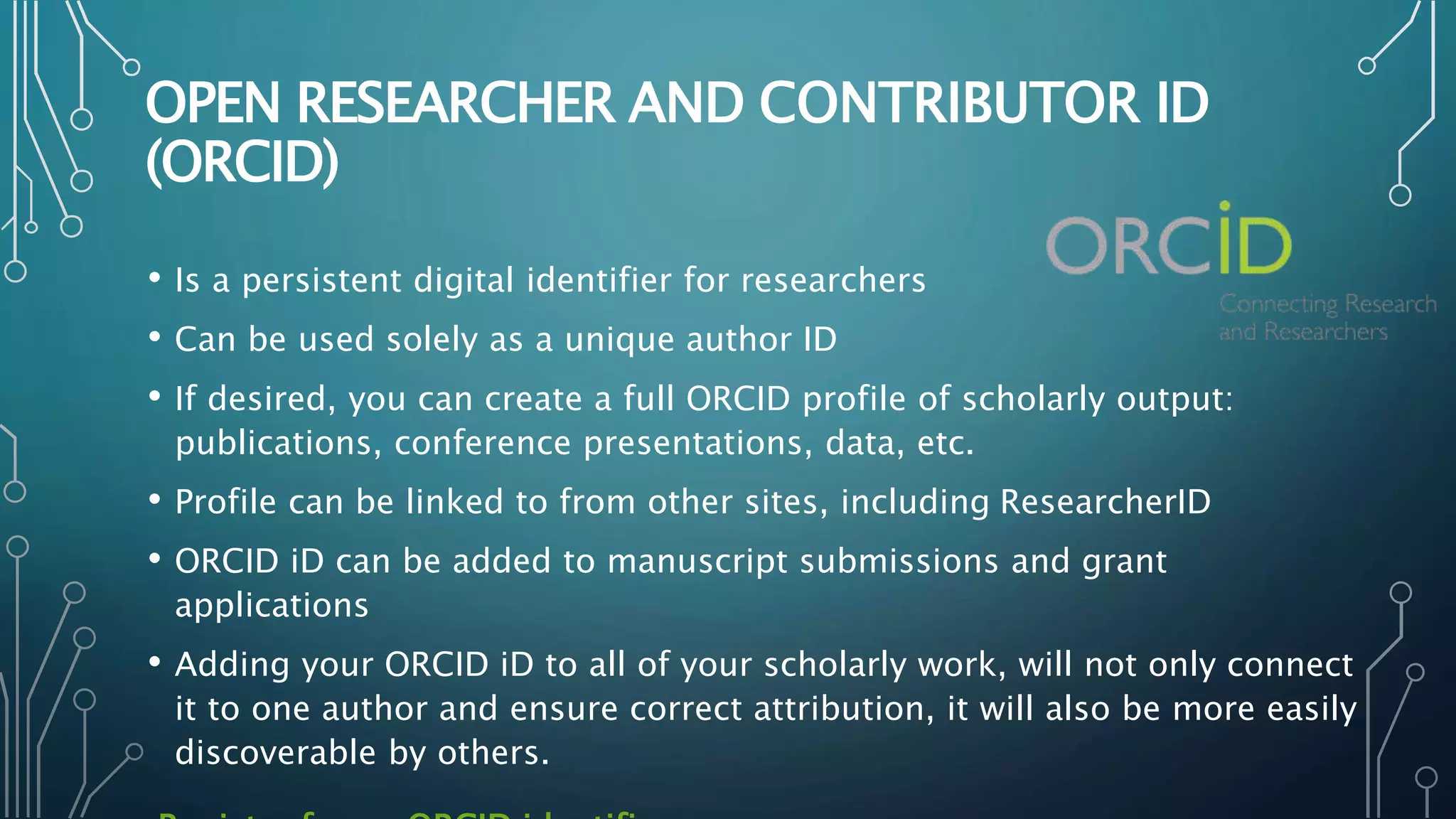 OPEN RESEARCHER AND CONTRIBUTOR ID
(ORCID)
• Is a persistent digital identifier for researchers
• Can be used solely as a unique author ID
• If desired, you can create a full ORCID profile of scholarly output:
publications, conference presentations, data, etc.
• Profile can be linked to from other sites, including ResearcherID
• ORCID iD can be added to manuscript submissions and grant
applications
• Adding your ORCID iD to all of your scholarly work, will not only connect
it to one author and ensure correct attribution, it will also be more easily
discoverable by others.
 