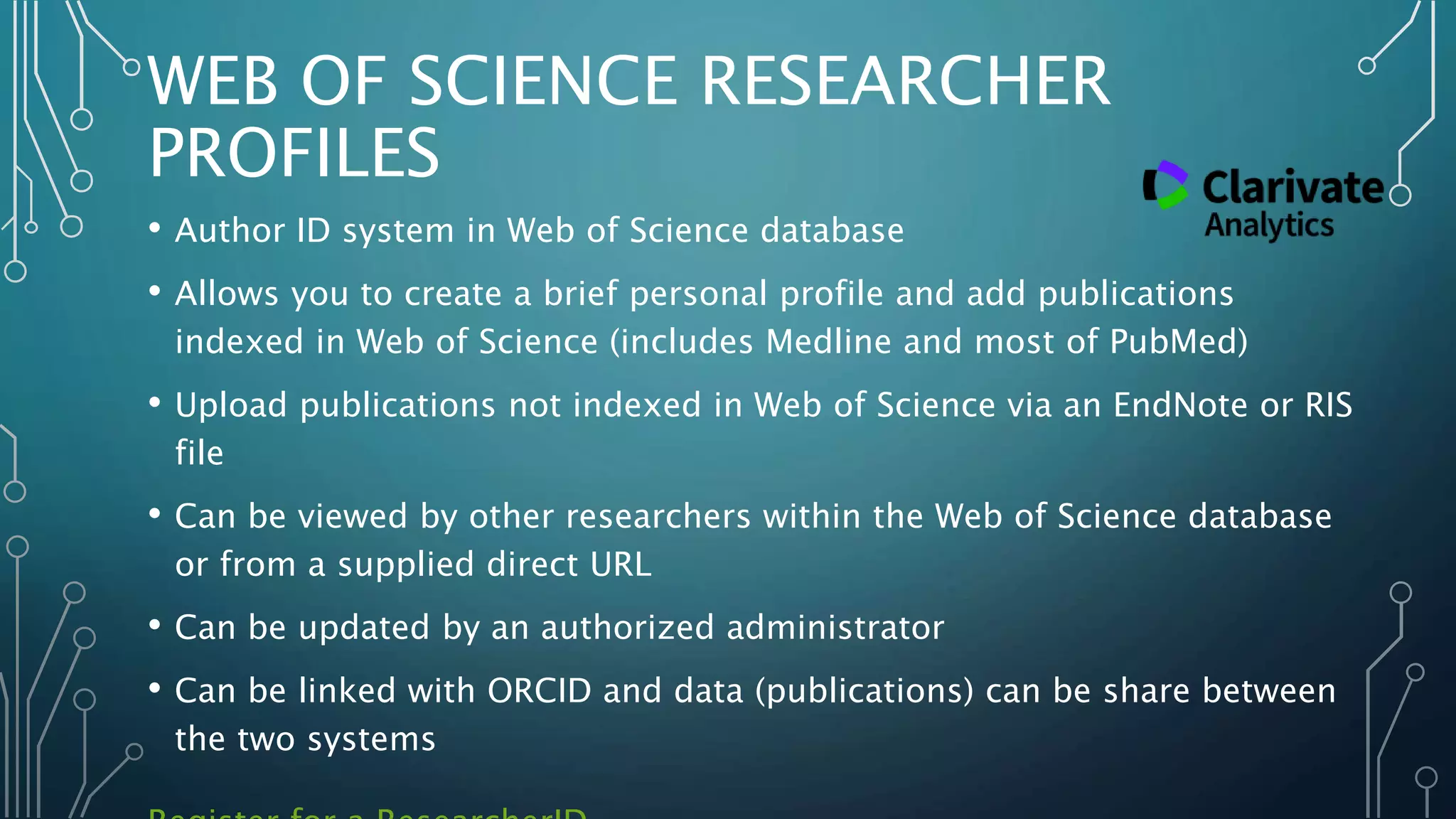 WEB OF SCIENCE RESEARCHER
PROFILES
• Author ID system in Web of Science database
• Allows you to create a brief personal profile and add publications
indexed in Web of Science (includes Medline and most of PubMed)
• Upload publications not indexed in Web of Science via an EndNote or RIS
file
• Can be viewed by other researchers within the Web of Science database
or from a supplied direct URL
• Can be updated by an authorized administrator
• Can be linked with ORCID and data (publications) can be share between
the two systems
 