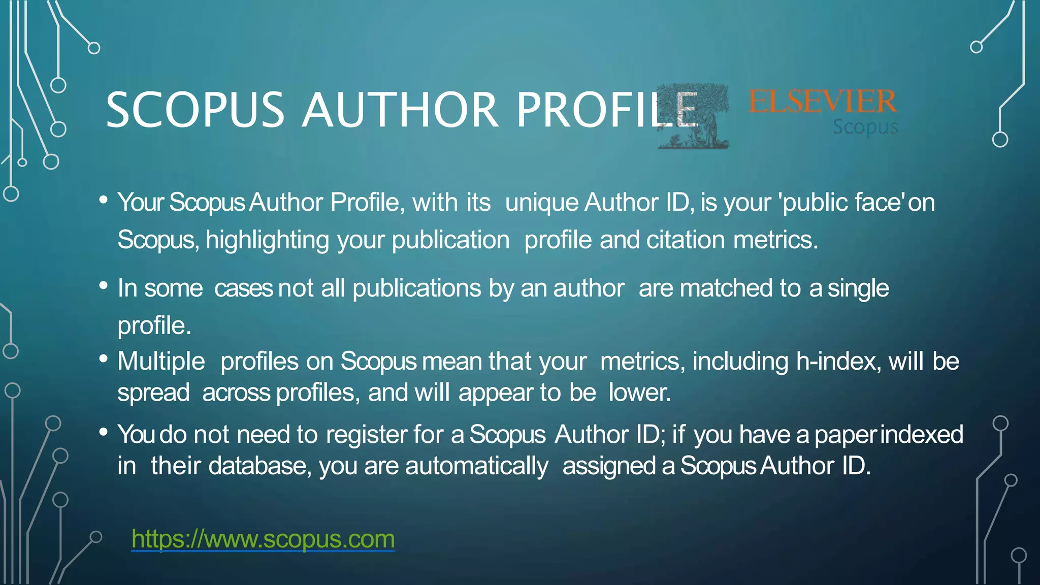 SCOPUS AUTHOR PROFILE
• Your ScopusAuthor Profile, with its unique Author ID, is your 'public face'on
Scopus, highlighting your publication profile and citation metrics.
• In some casesnot all publications by an author are matched to asingle
profile.
• Multiple profiles on Scopus mean that your metrics, including h-index, will be
spread across profiles, and will appear to be lower.
• Youdo not need to register for aScopus Author ID; if you have apaperindexed
in their database, you are automatically assigned a ScopusAuthor ID.
https://www.scopus.com
 