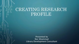 CREATING RESEARCH
PROFILE
Presented by
Nur Ahammad
Library Development Consultant
 