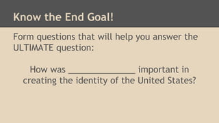 Know the End Goal!
Form questions that will help you answer the
ULTIMATE question:
How was ______________ important in
creating the identity of the United States?
 
