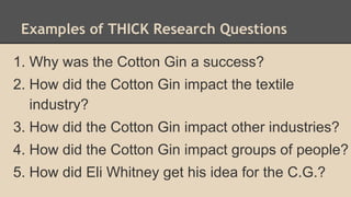 Examples of THICK Research Questions
1. Why was the Cotton Gin a success?
2. How did the Cotton Gin impact the textile
industry?
3. How did the Cotton Gin impact other industries?
4. How did the Cotton Gin impact groups of people?
5. How did Eli Whitney get his idea for the C.G.?
 