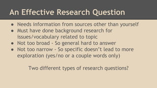An Effective Research Question
● Needs information from sources other than yourself
● Must have done background research for
issues/vocabulary related to topic
● Not too broad - So general hard to answer
● Not too narrow - So specific doesn’t lead to more
exploration (yes/no or a couple words only)
Two different types of research questions?
 