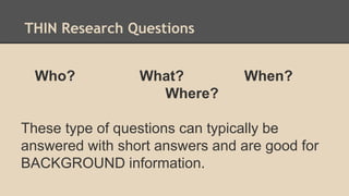 THIN Research Questions
Who? What? When?
Where?
These type of questions can typically be
answered with short answers and are good for
BACKGROUND information.
 