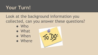 Your Turn!
Look at the background information you
collected, can you answer these questions?
● Who
● What
● When
● Where
 