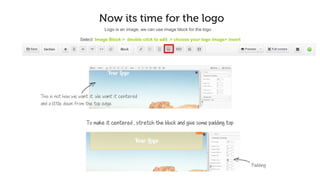 Now it’s time for the logo
Select Image Block > Double click to edit > Choose your logo image> Insert
This is not how we want it. We want it centered
and a little away from the top edge
Logo is an image; we can use image block for the logo.
To make it centered , stretch the block and apply some padding on top
Padding
 