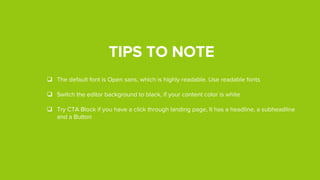 TIPS TO NOTE
 The default font is Open sans, which is highly readable. Use readable fonts
 Switch the editor background to black, if your content color is white
 Try CTA Block if you have a click through landing page. It would have a headline, a sub-
headline and a Button
 