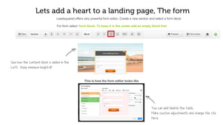 Let’s add heart to your landing page, The form
To add form, select Form Block. To keep it in the center add an empty block first
See how the content block gets added to the
left . Keep minimum height as 0
Leadsquared offers a very powerful form editor, Create a new section and select a form block
This is how the form editor looks like
You can make custom adjustments like col
or labels borders here
You can add/delete the fields here
 