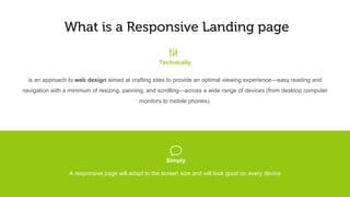 What is a responsive landing page
It is an approach to web design aimed at crafting sites for an optimal viewing experience—easy reading and navigation
with minimal resizing, panning, and scrolling—across a wide range of devices (from desktop computer monitors to mobile
phones).
g
Technically
vTechnicallyIn simple terms
A responsive page will adapt to the screen size and will look good on every device
 