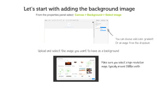 Let’s start by adding the background image
From the properties panel select Canvas > Background > Select image
You can choose solid color, gradient,
or an image from the dropdown
Upload and select the image you want to set as the background
Make sure you select a high resolution
image, typically around 1500px width
 