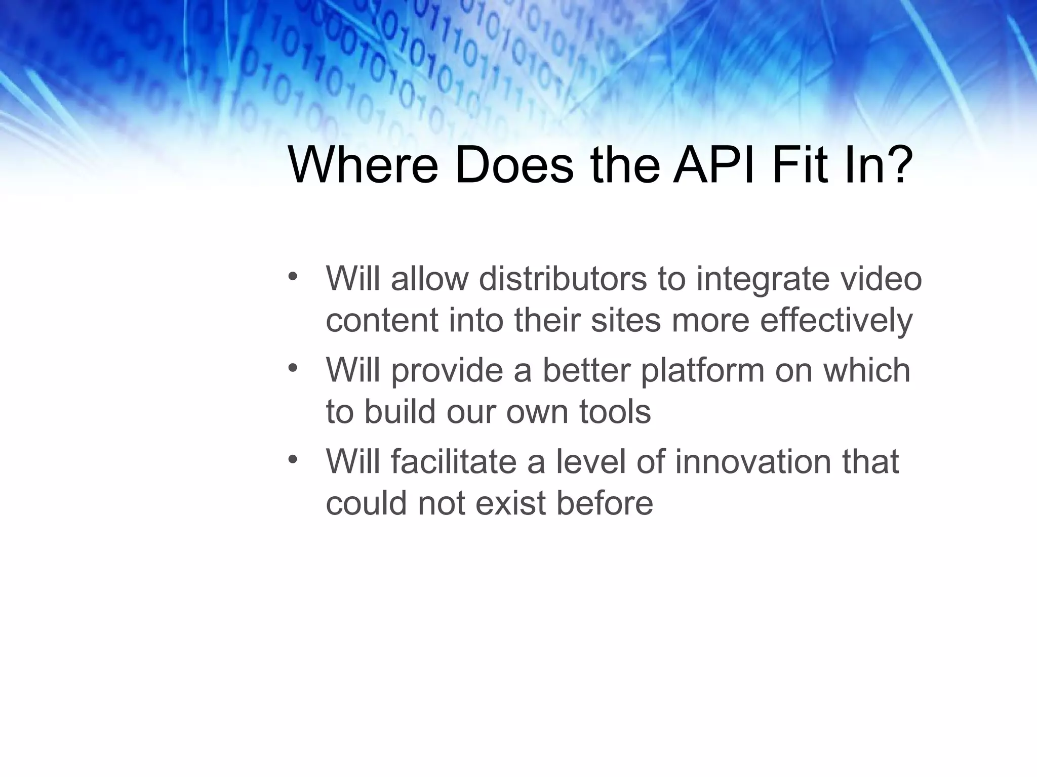 Where Does the API Fit In? Will allow distributors to integrate video content into their sites more effectively Will provide a better platform on which to build our own tools Will facilitate a level of innovation that could not exist before 