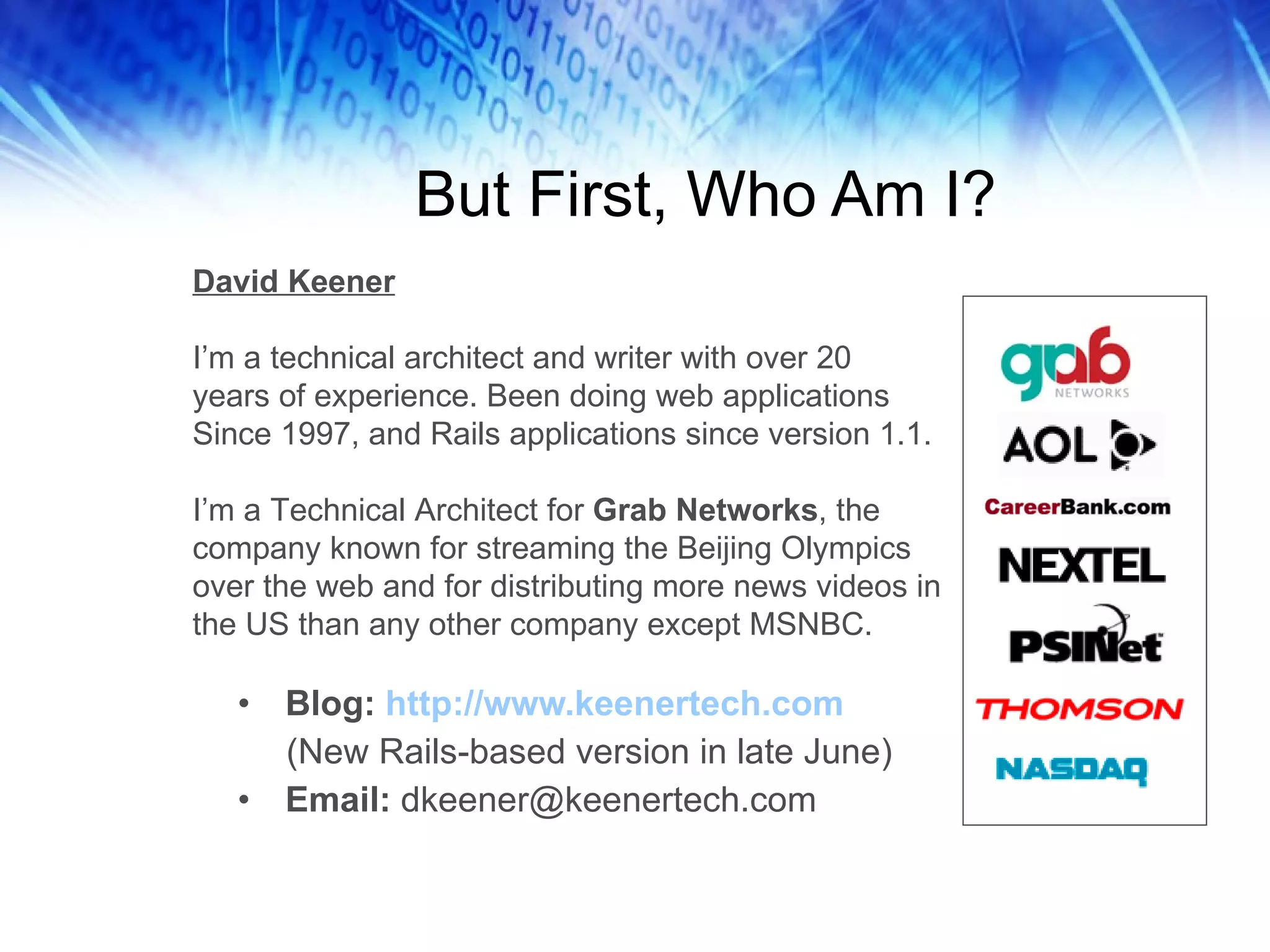 But First, Who Am I? Blog:  http://www.keenertech.com (New Rails-based version in late June) Email:  [email_address] David Keener I’m a technical architect and writer with over 20  years of experience. Been doing web applications  Since 1997, and Rails applications since version 1.1. I’m a Technical Architect for  Grab Networks , the company known for streaming the Beijing Olympics over the web and for distributing more news videos in the US than any other company except MSNBC. 