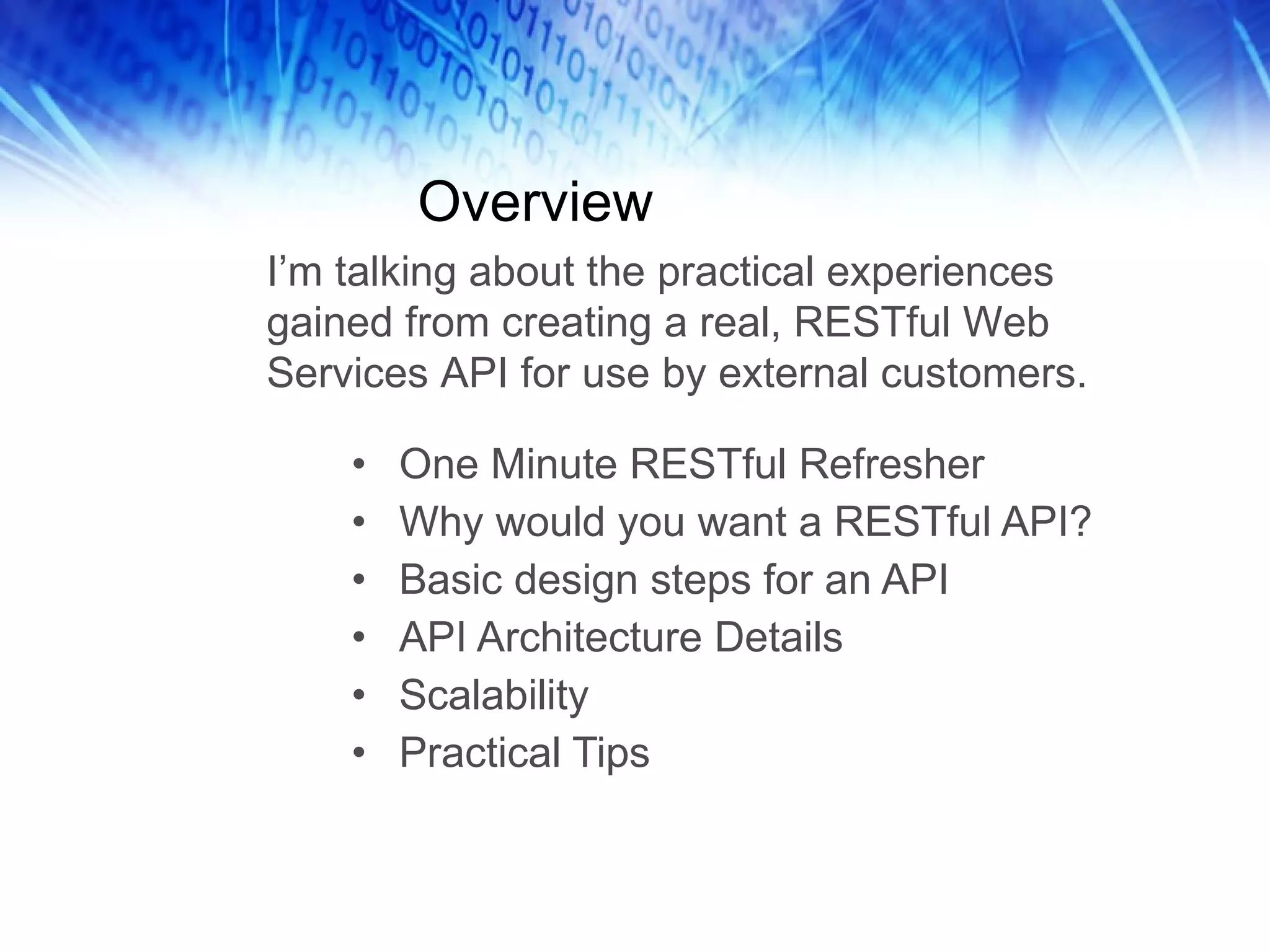 Overview One Minute RESTful Refresher Why would you want a RESTful API? Basic design steps for an API API Architecture Details Scalability Practical Tips I’m talking about the practical experiences gained from creating a real, RESTful Web Services API for use by external customers.  
