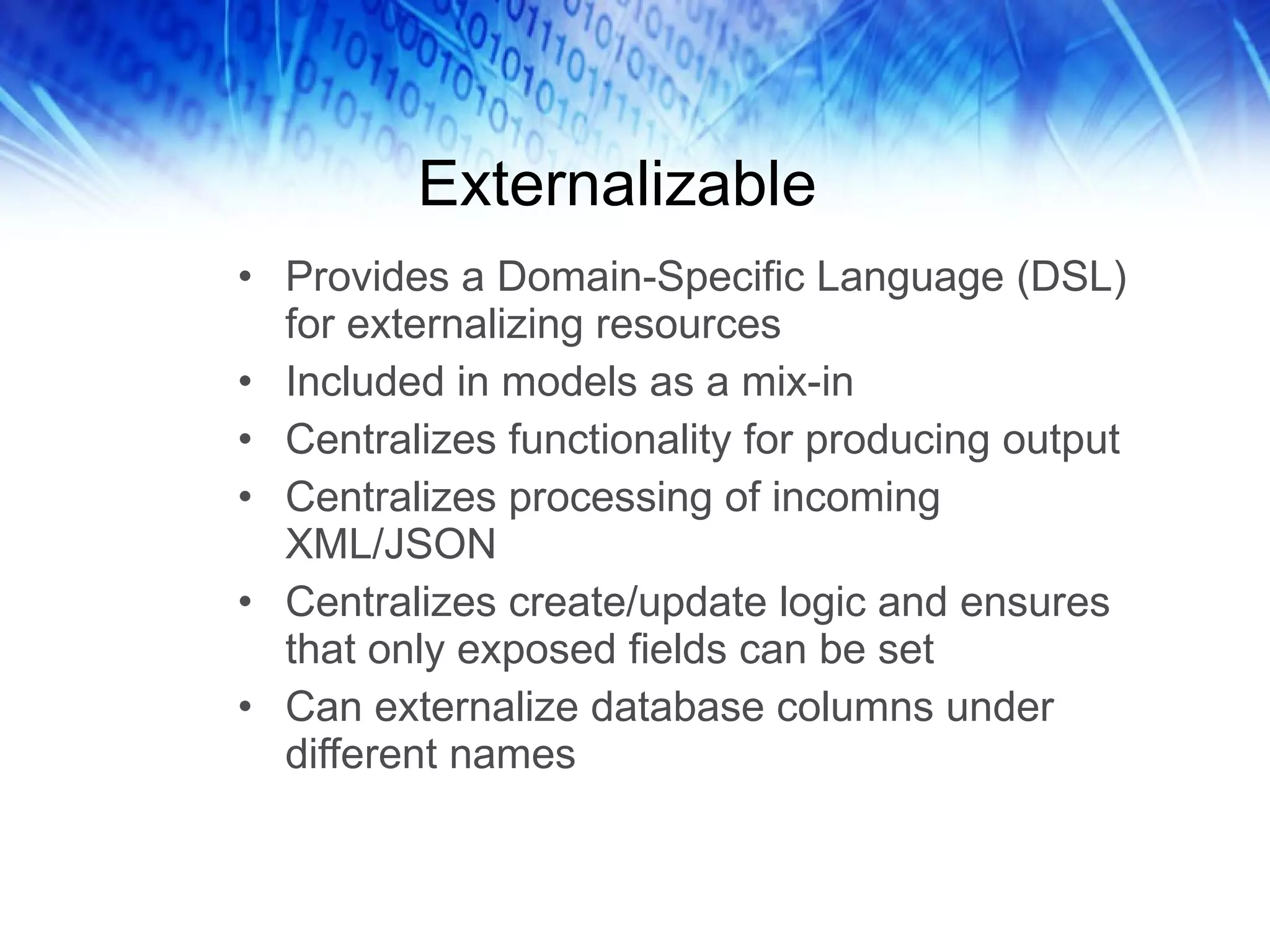 Externalizable Provides a Domain-Specific Language (DSL) for externalizing resources Included in models as a mix-in Centralizes functionality for producing output Centralizes processing of incoming XML/JSON Centralizes create/update logic and ensures that only exposed fields can be set Can externalize database columns under different names 