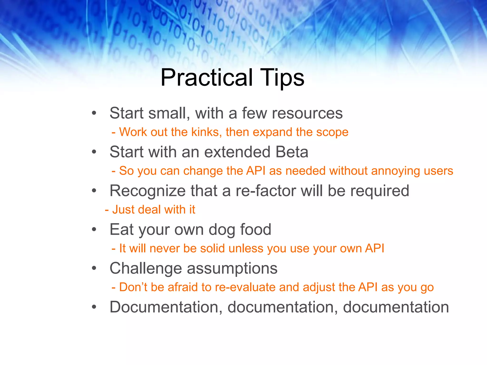 Practical Tips Start small, with a few resources - Work out the kinks, then expand the scope Start with an extended Beta - So you can change the API as needed without annoying users Recognize that a re-factor will be required - Just deal with it Eat your own dog food - It will never be solid unless you use your own API Challenge assumptions - Don’t be afraid to re-evaluate and adjust the API as you go Documentation, documentation, documentation 