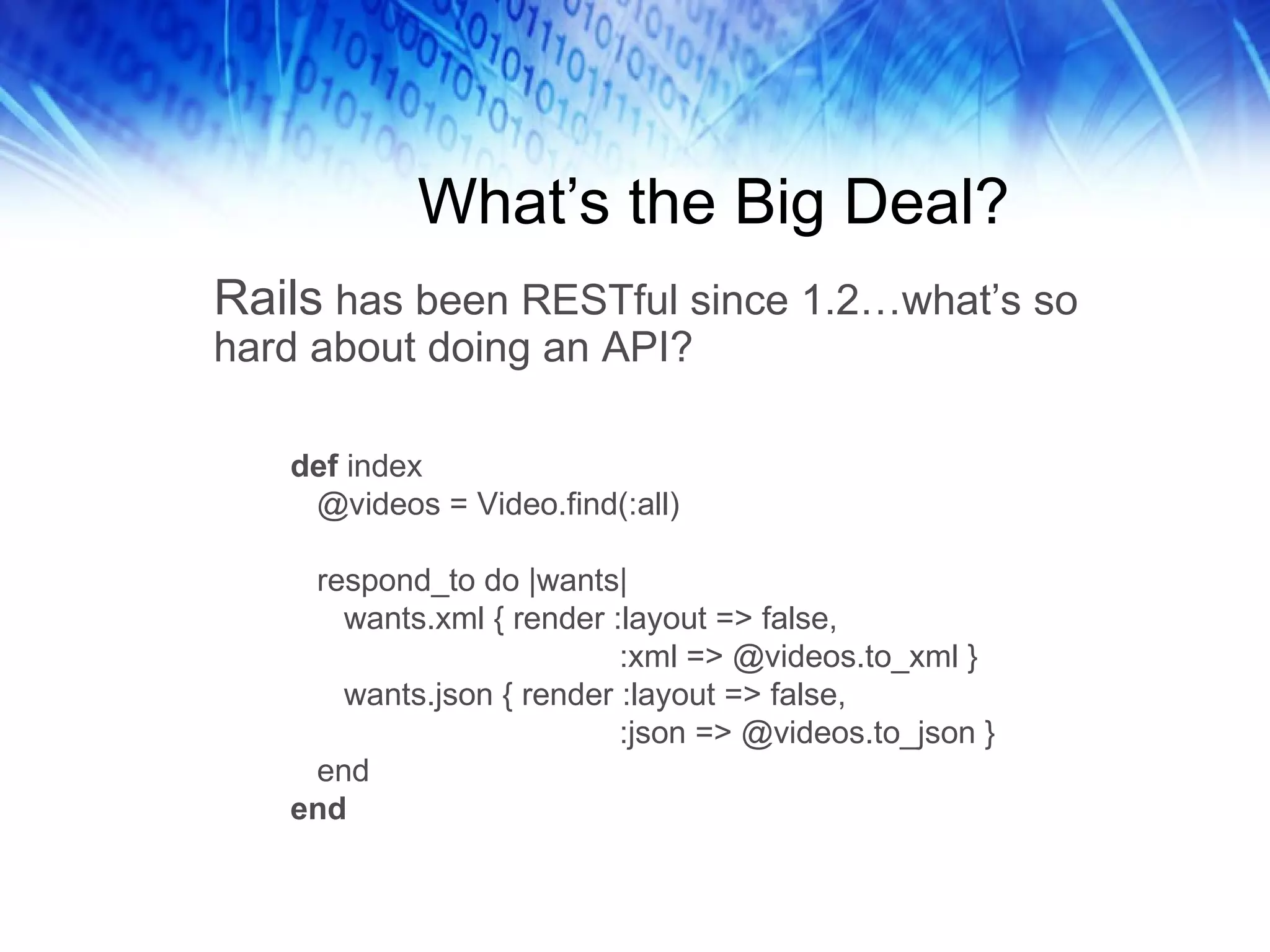What’s the Big Deal? Rails  has been RESTful since 1.2…what’s so hard about doing an API?  def  index @videos = Video.find(:all) respond_to do |wants| wants.xml { render :layout => false, :xml => @videos.to_xml } wants.json { render :layout => false, :json => @videos.to_json } end end 