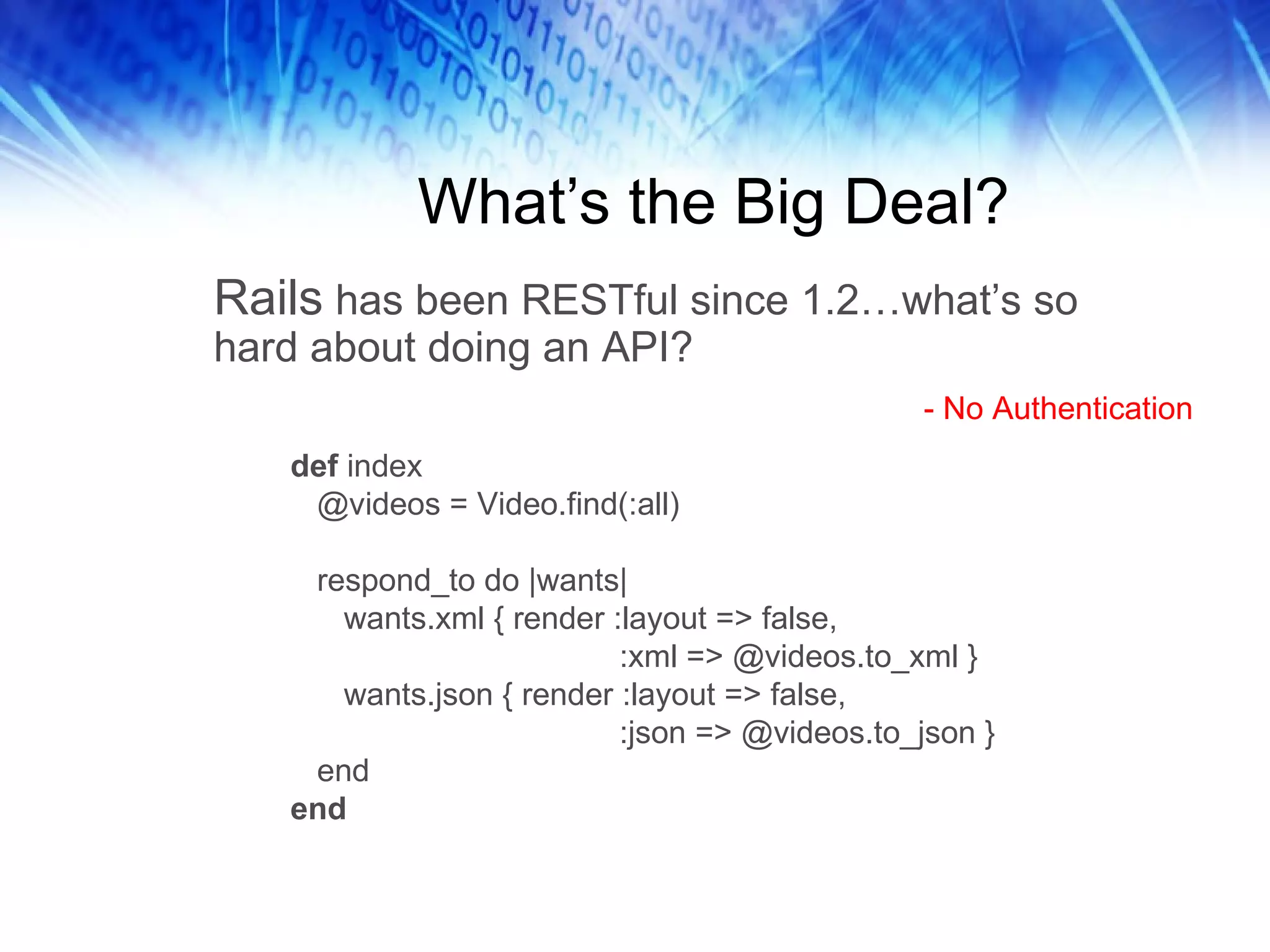 What’s the Big Deal? Rails  has been RESTful since 1.2…what’s so hard about doing an API?  def  index @videos = Video.find(:all) respond_to do |wants| wants.xml { render :layout => false, :xml => @videos.to_xml } wants.json { render :layout => false, :json => @videos.to_json } end end - No Authentication 