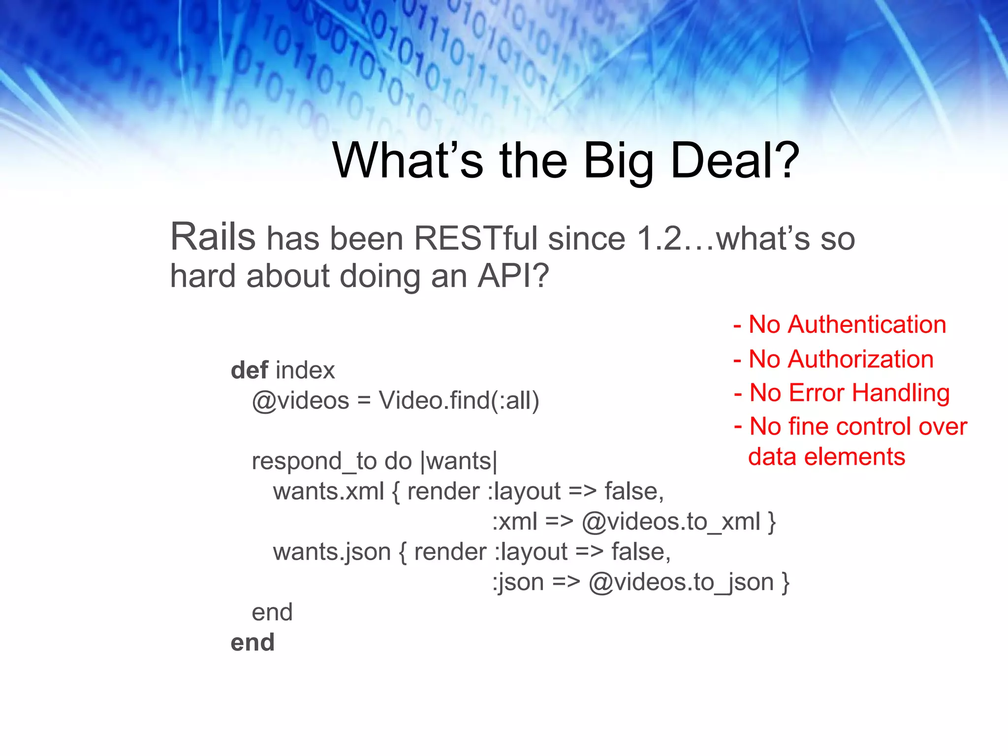 What’s the Big Deal? Rails  has been RESTful since 1.2…what’s so hard about doing an API?  def  index @videos = Video.find(:all) respond_to do |wants| wants.xml { render :layout => false, :xml => @videos.to_xml } wants.json { render :layout => false, :json => @videos.to_json } end end - No Authentication - No Authorization - No Error Handling No fine control over data elements 