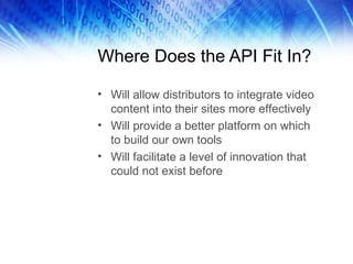 Where Does the API Fit In? Will allow distributors to integrate video content into their sites more effectively Will provide a better platform on which to build our own tools Will facilitate a level of innovation that could not exist before 