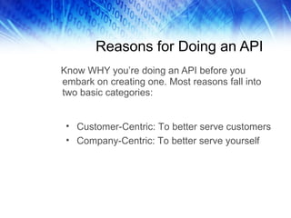 Reasons for Doing an API Know WHY you’re doing an API before you embark on creating one. Most reasons fall into two basic categories: Customer-Centric: To better serve customers Company-Centric: To better serve yourself 