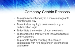 Company-Centric Reasons To organize functionality in a more manageable, maintainable way To centralize key logic components, e.g. –authorization logic To facilitate the creation of your own tools To leverage the creativity and innovativeness of your customers To promote tighter coupling of customer applications with API, resulting in an enhanced exit barrier 