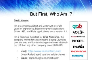 But First, Who Am I? Blog:  http://www.keenertech.com (New Rails-based version in late June) Email:  [email_address] David Keener I’m a technical architect and writer with over 20  years of experience. Been doing web applications  Since 1997, and Rails applications since version 1.1. I’m a Technical Architect for  Grab Networks , the company known for streaming the Beijing Olympics over the web and for distributing more news videos in the US than any other company except MSNBC. 