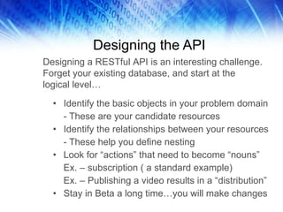 Designing the API Identify the basic objects in your problem domain - These are your candidate resources Identify the relationships between your resources - These help you define nesting Look for “actions” that need to become “nouns” Ex. – subscription ( a standard example) Ex. – Publishing a video results in a “distribution” Stay in Beta a long time…you will make changes Designing a RESTful API is an interesting challenge. Forget your existing database, and start at the logical level…  