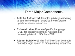 Three Major Components Acts As Authorized:  Handles privilege-checking to determine whether users can view, create, update or delete resources Externalizable:  Domain-Specific Language (DSL) for exposing content. Also handles creates/updates in JSON and XML Restful Behaviors:  Mini-framework for common controller logic related to manipulating resources  