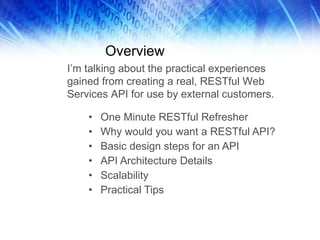 Overview One Minute RESTful Refresher Why would you want a RESTful API? Basic design steps for an API API Architecture Details Scalability Practical Tips I’m talking about the practical experiences gained from creating a real, RESTful Web Services API for use by external customers.  