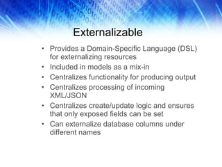 Externalizable Provides a Domain-Specific Language (DSL) for externalizing resources Included in models as a mix-in Centralizes functionality for producing output Centralizes processing of incoming XML/JSON Centralizes create/update logic and ensures that only exposed fields can be set Can externalize database columns under different names 